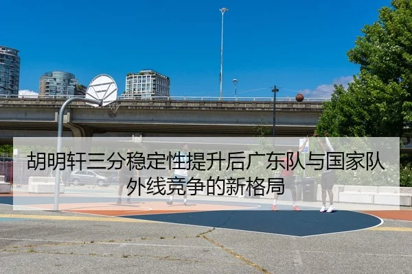 胡明轩三分稳定性提升后广东队与国家队外线竞争的新格局