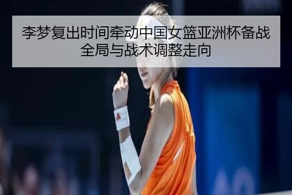 李梦复出时间牵动中国女篮亚洲杯备战全局与战术调整走向